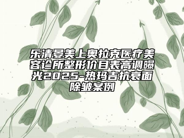 樂清晏美上奧拉克醫(yī)療美容診所整形價目表高調(diào)曝光2025-熱瑪吉抗衰面除皺案例