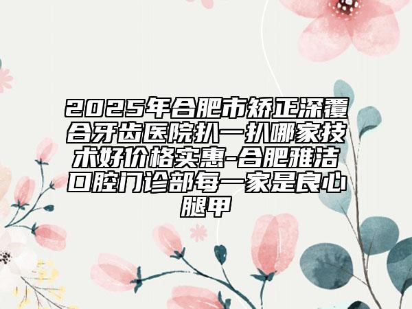 2025年合肥市矯正深覆合牙齒醫(yī)院扒一扒哪家技術(shù)好價(jià)格實(shí)惠-合肥雅潔口腔門診部每一家是良心腿甲
