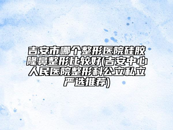 吉安市哪個(gè)整形醫(yī)院硅膠隆鼻整形比較好(吉安中心人民醫(yī)院整形科公立私立嚴(yán)選推薦)