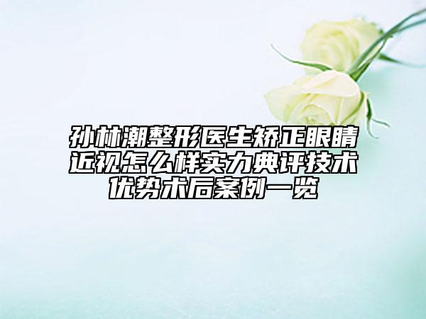 孫林潮整形醫(yī)生矯正眼睛近視怎么樣實(shí)力典評技術(shù)優(yōu)勢術(shù)后案例一覽