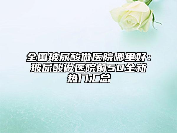 全國玻尿酸做醫(yī)院哪里好：玻尿酸做醫(yī)院前50全新熱門匯總
