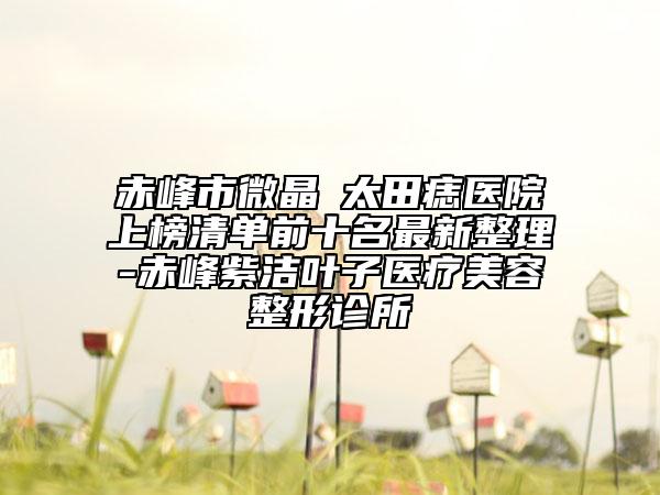 赤峰市微晶袪太田痣醫(yī)院上榜清單前十名最新整理-赤峰紫潔葉子醫(yī)療美容整形診所