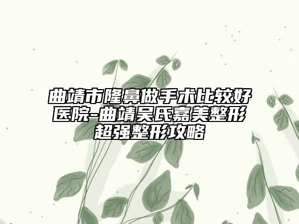 曲靖市隆鼻做手術(shù)比較好醫(yī)院-曲靖吳氏嘉美整形超強(qiáng)整形攻略