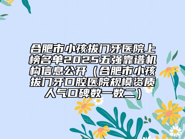 合肥市小孩拔門牙醫(yī)院上榜名單2025五強靠譜機構信息公開（合肥市小孩拔門牙口腔醫(yī)院規(guī)模資質人氣口碑數一數二）