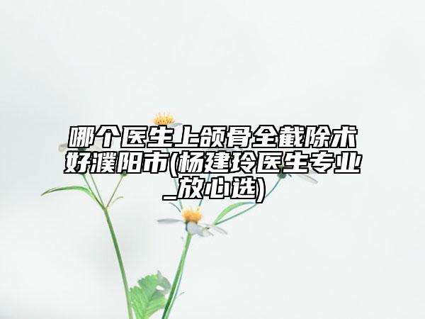 哪個醫(yī)生上頜骨全截除術(shù)好濮陽市(楊建玲醫(yī)生專業(yè)_放心選)
