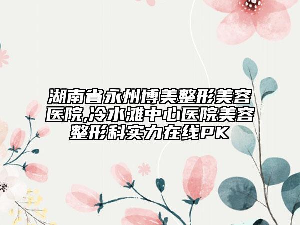 湖南省永州博美整形美容醫(yī)院,冷水灘中心醫(yī)院美容整形科實力在線PK