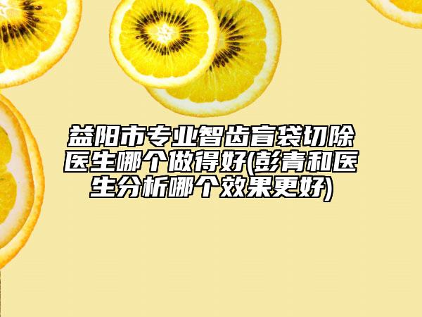 益陽市專業(yè)智齒盲袋切除醫(yī)生哪個(gè)做得好(彭青和醫(yī)生分析哪個(gè)效果更好)