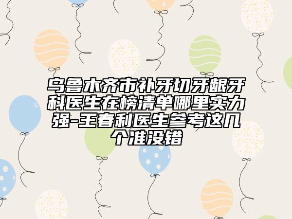烏魯木齊市補牙切牙齦牙科醫(yī)生在榜清單哪里實力強-王春利醫(yī)生參考這幾個準(zhǔn)沒錯