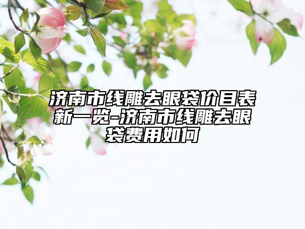 濟(jì)南市線雕去眼袋價目表新一覽-濟(jì)南市線雕去眼袋費(fèi)用如何