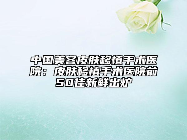 中國美容皮膚移植手術(shù)醫(yī)院：皮膚移植手術(shù)醫(yī)院前50佳新鮮出爐