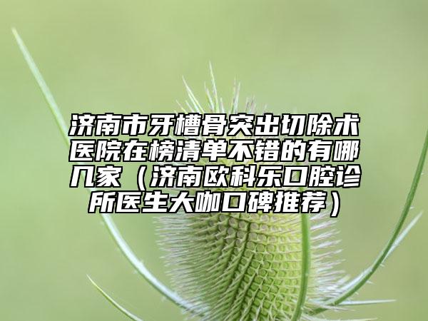 濟(jì)南市牙槽骨突出切除術(shù)醫(yī)院在榜清單不錯的有哪幾家（濟(jì)南歐科樂口腔診所醫(yī)生大咖口碑推薦）