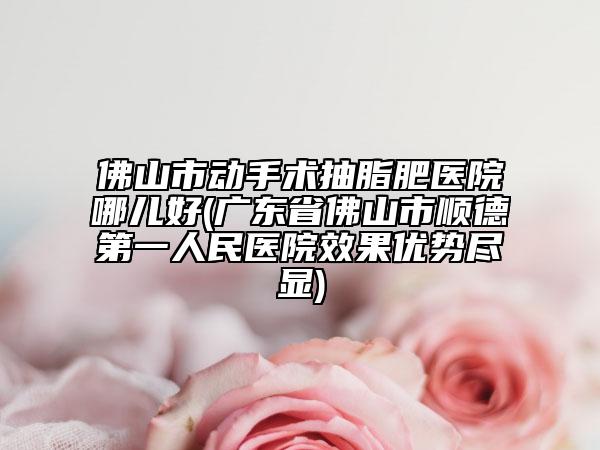 佛山市動手術(shù)抽脂肥醫(yī)院哪兒好(廣東省佛山市順德第一人民醫(yī)院效果優(yōu)勢盡顯)