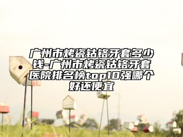 廣州市烤瓷鈷鉻牙套多少錢-廣州市烤瓷鈷鉻牙套醫(yī)院排名榜top10強哪個好還便宜