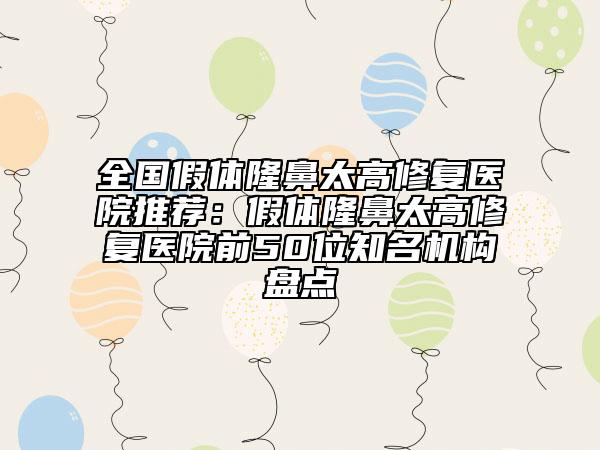 全國假體隆鼻太高修復(fù)醫(yī)院推薦：假體隆鼻太高修復(fù)醫(yī)院前50位知名機(jī)構(gòu)盤點(diǎn)