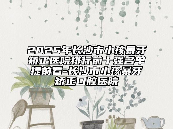 2025年長沙市小孩暴牙矯正醫(yī)院排行前十強名單提前看-長沙市小孩暴牙矯正口腔醫(yī)院