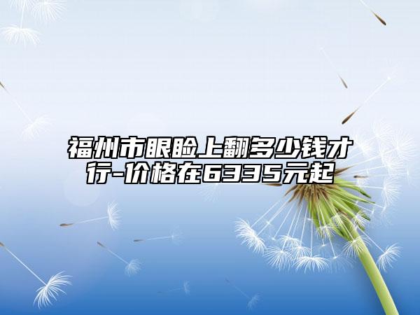 福州市眼瞼上翻多少錢才行-價(jià)格在6335元起
