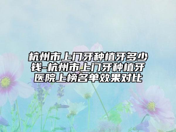 杭州市上門牙種植牙多少錢-杭州市上門牙種植牙醫(yī)院上榜名單效果對比