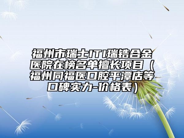 福州市瑞士ITI瑞鋯合金醫(yī)院在榜名單擅長(zhǎng)項(xiàng)目（福州同福醫(yī)口腔平潭店等口碑實(shí)力-價(jià)格表）