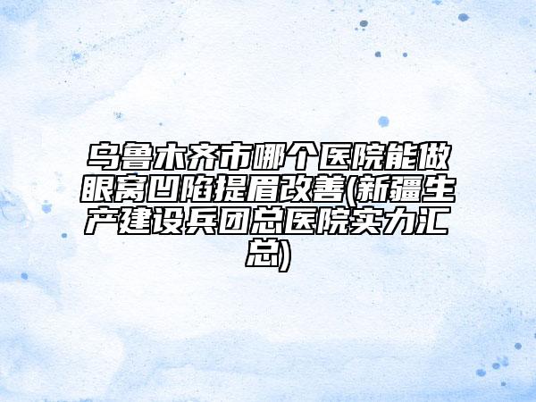 烏魯木齊市哪個醫(yī)院能做眼窩凹陷提眉改善(新疆生產(chǎn)建設(shè)兵團(tuán)總醫(yī)院實力匯總)