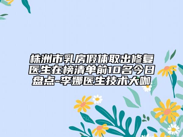 株洲市乳房假體取出修復醫(yī)生在榜清單前10名今日盤點-李娜醫(yī)生技術(shù)大咖