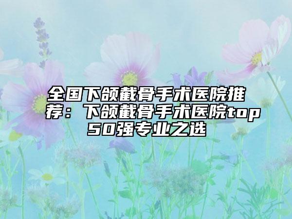 全國下頜截骨手術(shù)醫(yī)院推薦：下頜截骨手術(shù)醫(yī)院top50強專業(yè)之選