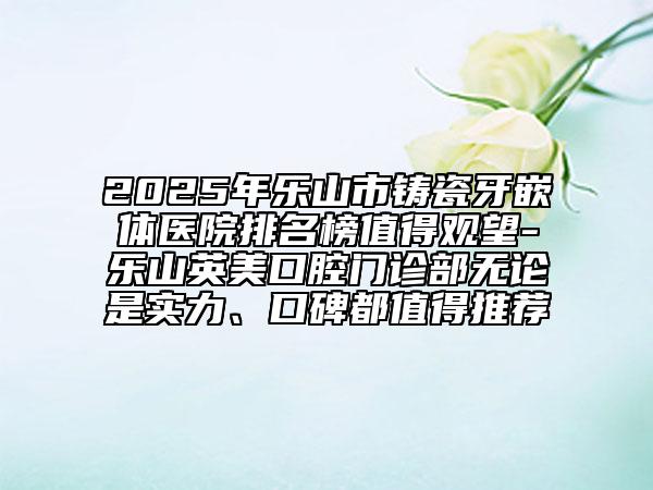 2025年樂山市鑄瓷牙嵌體醫(yī)院排名榜值得觀望-樂山英美口腔門診部無論是實(shí)力、口碑都值得推薦