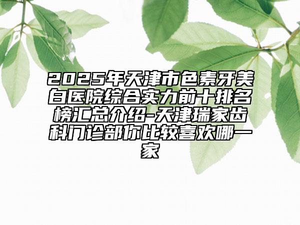 2025年天津市色素牙美白醫(yī)院綜合實力前十排名榜匯總介紹-天津瑞家齒科門診部你比較喜歡哪一家