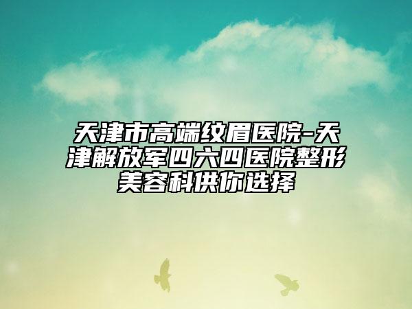 天津市高端紋眉醫(yī)院-天津解放軍四六四醫(yī)院整形美容科供你選擇