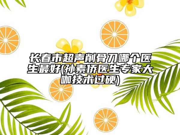 長(zhǎng)春市超聲削骨刀哪個(gè)醫(yī)生最好(孫素僑醫(yī)生專家大咖技術(shù)過(guò)硬)