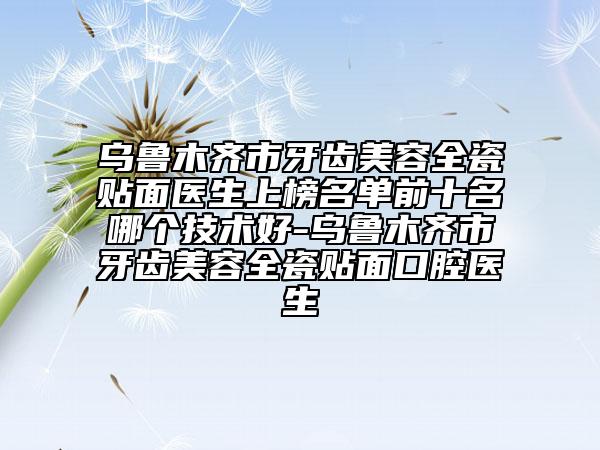 烏魯木齊市牙齒美容全瓷貼面醫(yī)生上榜名單前十名哪個(gè)技術(shù)好-烏魯木齊市牙齒美容全瓷貼面口腔醫(yī)生