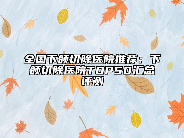 全國(guó)下頜切除醫(yī)院推薦：下頜切除醫(yī)院TOP50匯總評(píng)測(cè)
