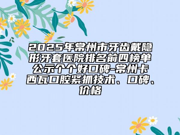 2025年常州市牙齒戴隱形牙套醫(yī)院排名前四榜單公示個(gè)個(gè)好口碑-常州卡西瓦口腔緊抓技術(shù)、口碑、價(jià)格