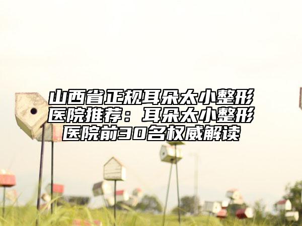 山西省正規(guī)耳朵太小整形醫(yī)院推薦：耳朵太小整形醫(yī)院前30名權威解讀