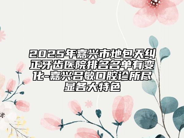 2025年嘉興市地包天糾正牙齒醫(yī)院排名名單有變化-嘉興呂敏口腔診所盡顯各大特色
