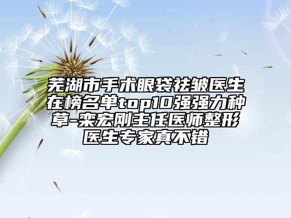 蕪湖市手術(shù)眼袋祛皺醫(yī)生在榜名單top10強(qiáng)強(qiáng)力種草-欒宏剛主任醫(yī)師整形醫(yī)生專家真不錯