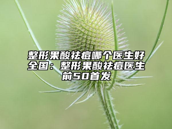 整形果酸祛痘哪個(gè)醫(yī)生好全國(guó)：整形果酸祛痘醫(yī)生前50首發(fā)