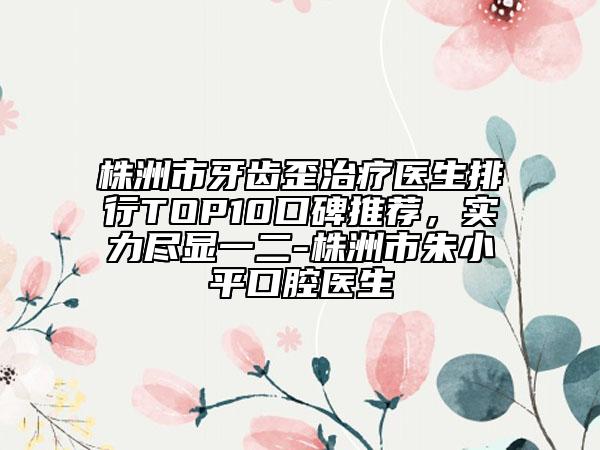 株洲市牙齒歪治療醫(yī)生排行TOP10口碑推薦，實力盡顯一二-株洲市朱小平口腔醫(yī)生