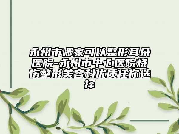 永州市哪家可以整形耳朵醫(yī)院-永州市中心醫(yī)院燒傷整形美容科優(yōu)質(zhì)任你選擇