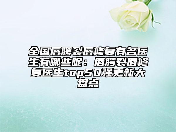 全國(guó)唇腭裂唇修復(fù)有名醫(yī)生有哪些呢：唇腭裂唇修復(fù)醫(yī)生top50強(qiáng)更新大盤(pán)點(diǎn)