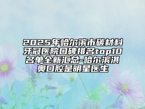 2025年哈爾濱市碳材料牙冠醫(yī)院口碑排名top10名單全新匯總-哈爾濱淇奧口腔是明星醫(yī)生