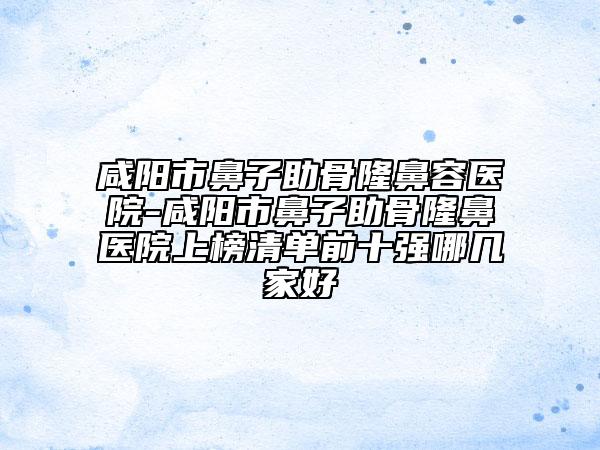 咸陽市鼻子助骨隆鼻容醫(yī)院-咸陽市鼻子助骨隆鼻醫(yī)院上榜清單前十強哪幾家好