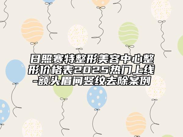 日照賽特整形美容中心整形價(jià)格表2025熱門上線-額頭眉間豎紋去除案例