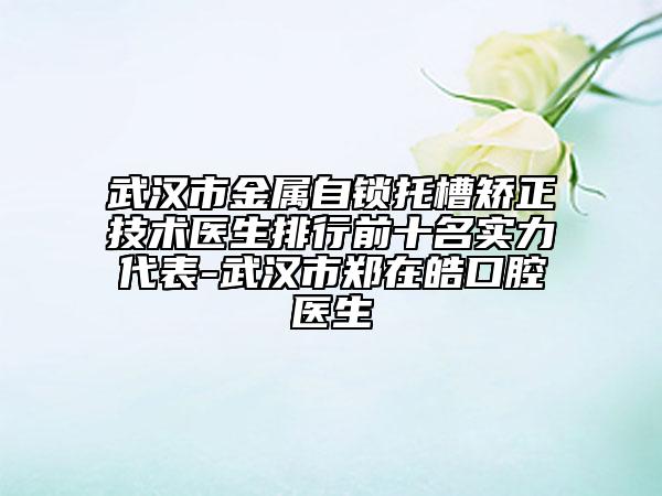 武漢市金屬自鎖托槽矯正技術(shù)醫(yī)生排行前十名實(shí)力代表-武漢市鄭在皓口腔醫(yī)生