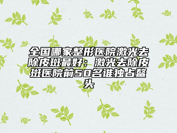 全國哪家整形醫(yī)院激光去除皮斑最好：激光去除皮斑醫(yī)院前50名誰獨占鰲頭