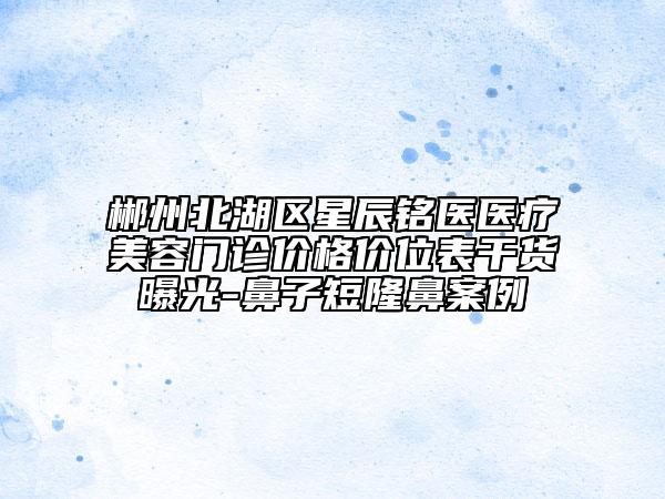郴州北湖區(qū)星辰銘醫(yī)醫(yī)療美容門診價(jià)格價(jià)位表干貨曝光-鼻子短隆鼻案例