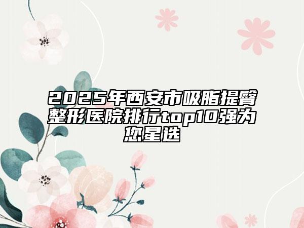 2025年西安市吸脂提臀整形醫(yī)院排行top10強(qiáng)為您星選