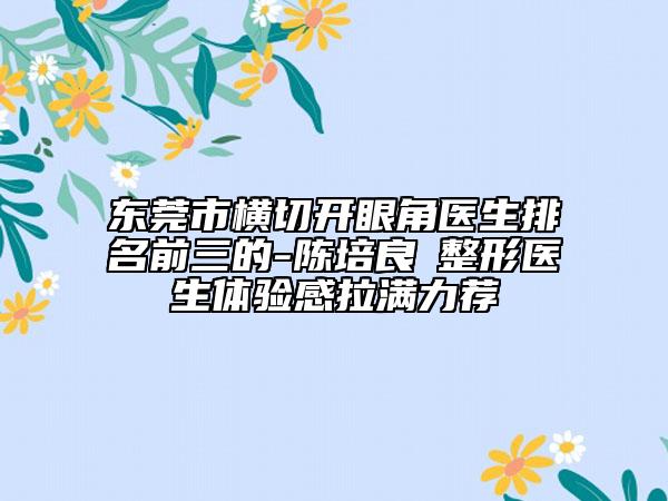 東莞市橫切開眼角醫(yī)生排名前三的-陳培良?整形醫(yī)生體驗感拉滿力薦