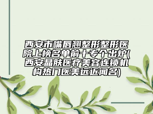 西安市嘴唇翹整形整形醫(yī)院上榜名單前十專個出爐(西安晶膚醫(yī)療美容連鎖機構(gòu)熱門醫(yī)美遠近聞名)