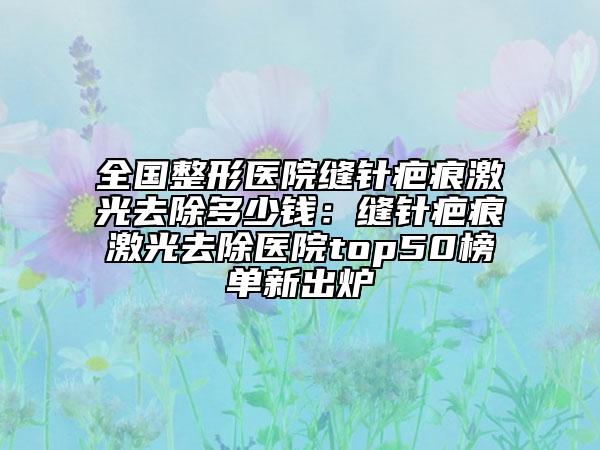 全國整形醫(yī)院縫針疤痕激光去除多少錢：縫針疤痕激光去除醫(yī)院top50榜單新出爐
