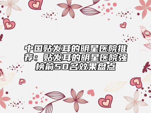 中國(guó)貼發(fā)耳的明星醫(yī)院推薦：貼發(fā)耳的明星醫(yī)院強(qiáng)榜前50名效果盤點(diǎn)
